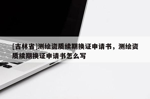 [吉林省]测绘资质续期换证申请书，测绘资质续期换证申请书怎么写