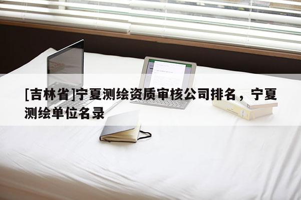 [吉林省]宁夏测绘资质审核公司排名，宁夏测绘单位名录