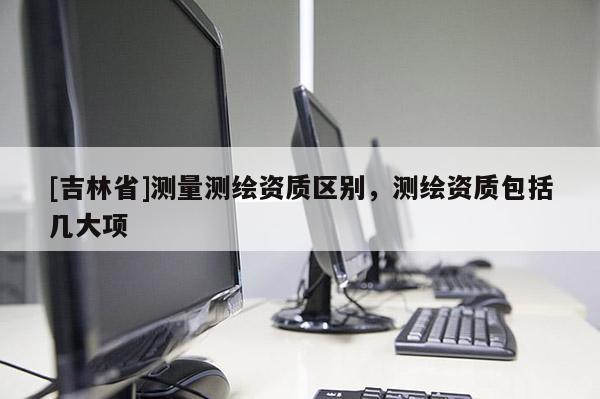 [吉林省]测量测绘资质区别，测绘资质包括几大项