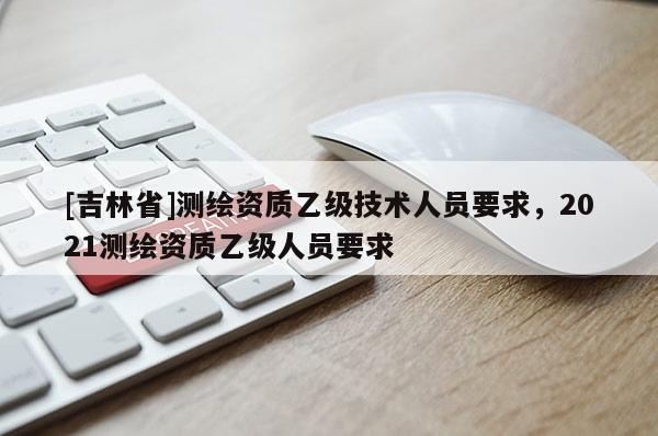 [吉林省]测绘资质乙级技术人员要求，2021测绘资质乙级人员要求