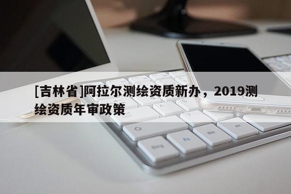 [吉林省]阿拉尔测绘资质新办，2019测绘资质年审政策