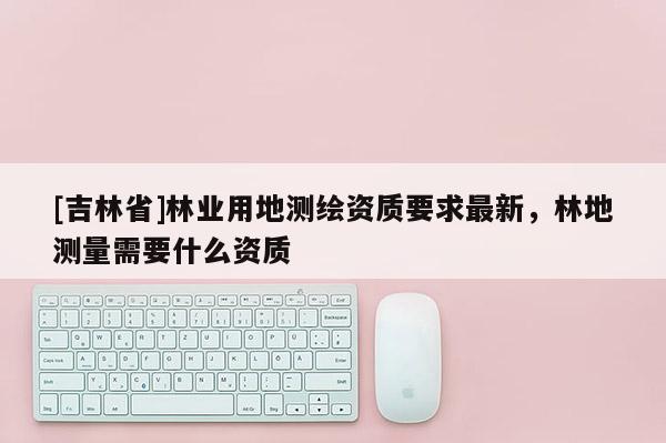 [吉林省]林业用地测绘资质要求最新，林地测量需要什么资质
