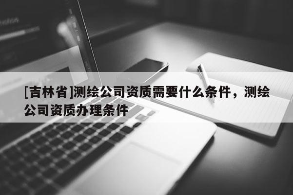[吉林省]测绘公司资质需要什么条件，测绘公司资质办理条件