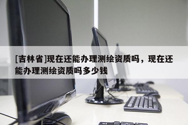 [吉林省]现在还能办理测绘资质吗，现在还能办理测绘资质吗多少钱