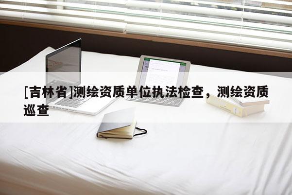 [吉林省]测绘资质单位执法检查，测绘资质巡查