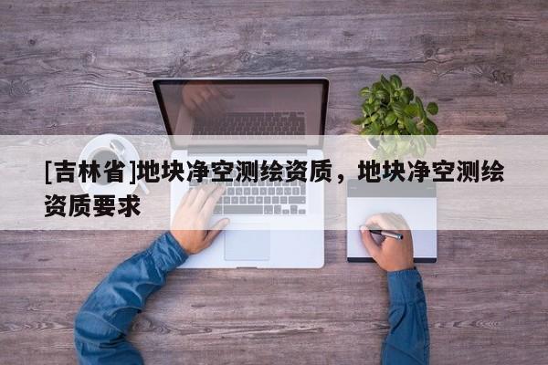 [吉林省]地块净空测绘资质，地块净空测绘资质要求