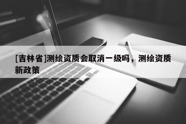[吉林省]测绘资质会取消一级吗，测绘资质新政策