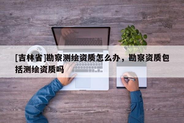 [吉林省]勘察测绘资质怎么办，勘察资质包括测绘资质吗