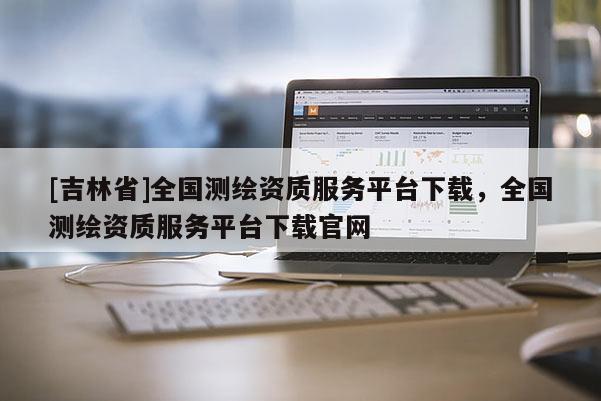 [吉林省]全国测绘资质服务平台下载，全国测绘资质服务平台下载官网