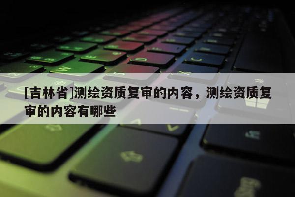 [吉林省]测绘资质复审的内容，测绘资质复审的内容有哪些