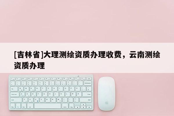 [吉林省]大理测绘资质办理收费，云南测绘资质办理