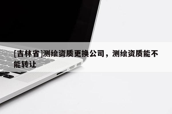 [吉林省]测绘资质更换公司，测绘资质能不能转让