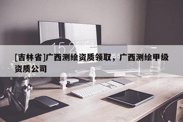 [吉林省]广西测绘资质领取，广西测绘甲级资质公司