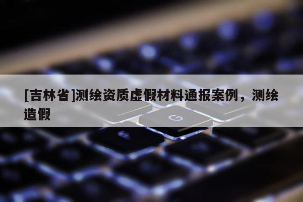 [吉林省]测绘资质虚假材料通报案例，测绘造假