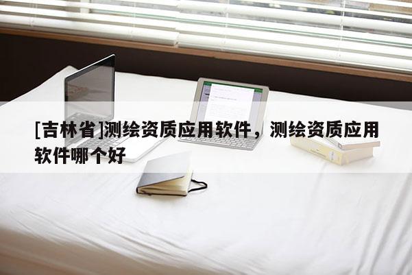 [吉林省]测绘资质应用软件，测绘资质应用软件哪个好