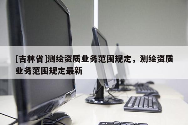 [吉林省]测绘资质业务范围规定，测绘资质业务范围规定最新