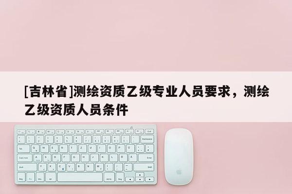 [吉林省]测绘资质乙级专业人员要求，测绘乙级资质人员条件