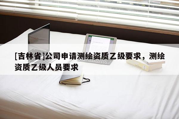 [吉林省]公司申请测绘资质乙级要求，测绘资质乙级人员要求