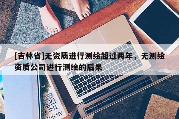 [吉林省]无资质进行测绘超过两年，无测绘资质公司进行测绘的后果