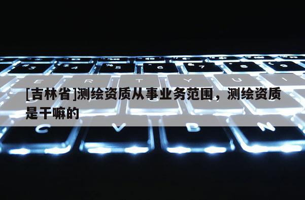 [吉林省]测绘资质从事业务范围，测绘资质是干嘛的