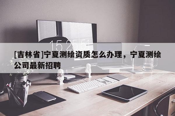 [吉林省]宁夏测绘资质怎么办理，宁夏测绘公司最新招聘