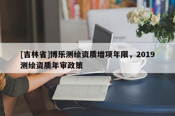 [吉林省]博乐测绘资质增项年限，2019测绘资质年审政策