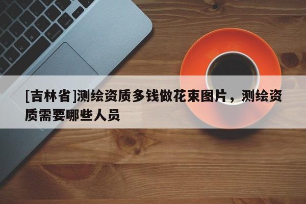 [吉林省]测绘资质多钱做花束图片，测绘资质需要哪些人员