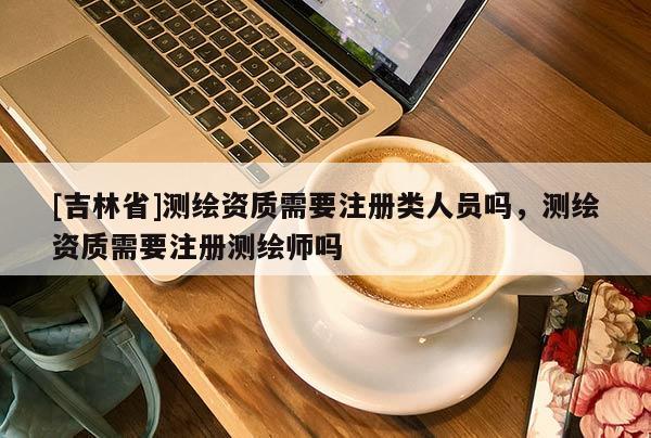 [吉林省]测绘资质需要注册类人员吗，测绘资质需要注册测绘师吗