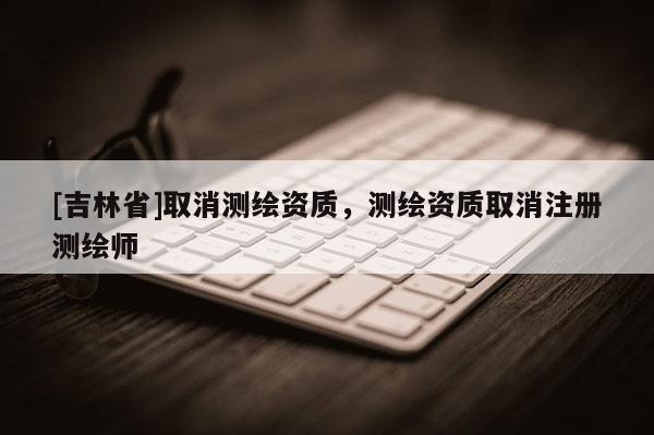 [吉林省]取消测绘资质，测绘资质取消注册测绘师