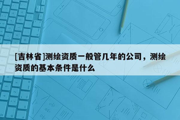 [吉林省]测绘资质一般管几年的公司，测绘资质的基本条件是什么