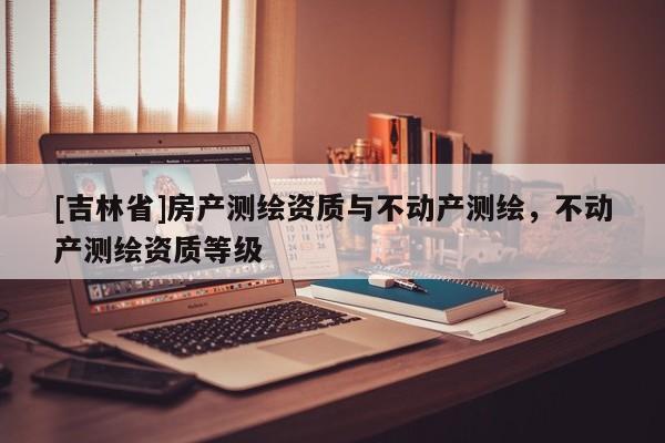 [吉林省]房产测绘资质与不动产测绘，不动产测绘资质等级