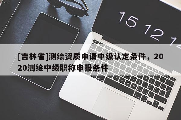[吉林省]测绘资质申请中级认定条件，2020测绘中级职称申报条件