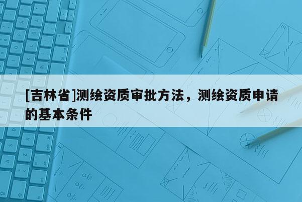 [吉林省]测绘资质审批方法，测绘资质申请的基本条件