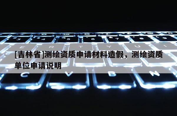 [吉林省]测绘资质申请材料造假，测绘资质单位申请说明