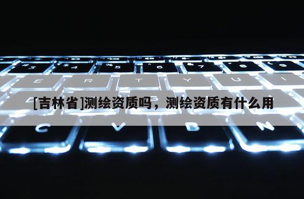 [吉林省]测绘资质吗，测绘资质有什么用