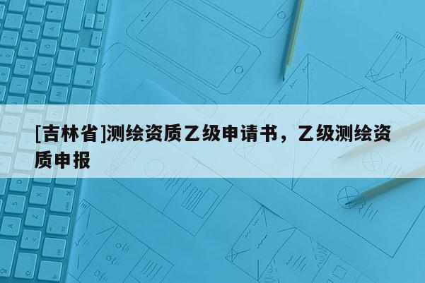 [吉林省]测绘资质乙级申请书，乙级测绘资质申报