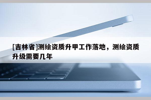 [吉林省]测绘资质升甲工作落地，测绘资质升级需要几年