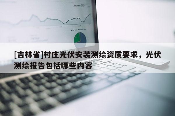 [吉林省]村庄光伏安装测绘资质要求，光伏测绘报告包括哪些内容