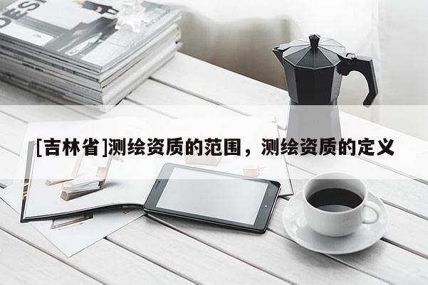 [吉林省]测绘资质的范围，测绘资质的定义