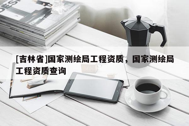 [吉林省]国家测绘局工程资质，国家测绘局工程资质查询