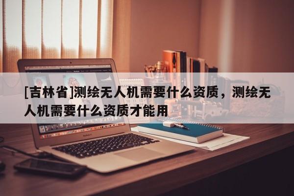 [吉林省]测绘无人机需要什么资质，测绘无人机需要什么资质才能用