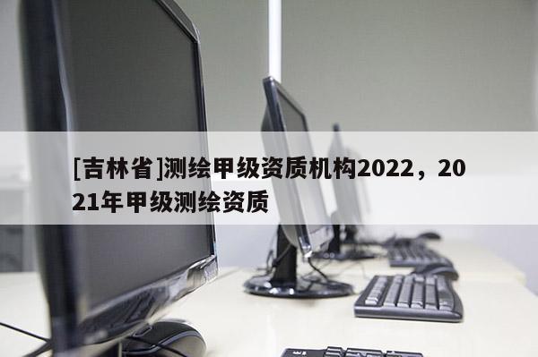 [吉林省]测绘甲级资质机构2022，2021年甲级测绘资质