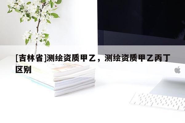 [吉林省]测绘资质甲乙，测绘资质甲乙丙丁区别
