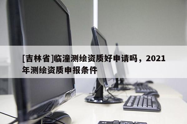 [吉林省]临潼测绘资质好申请吗，2021年测绘资质申报条件