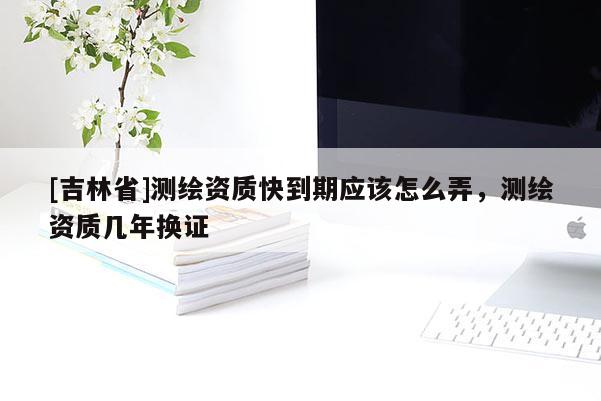[吉林省]测绘资质快到期应该怎么弄，测绘资质几年换证