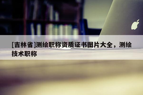 [吉林省]测绘职称资质证书图片大全，测绘技术职称