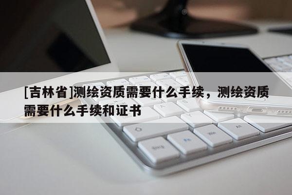 [吉林省]测绘资质需要什么手续，测绘资质需要什么手续和证书