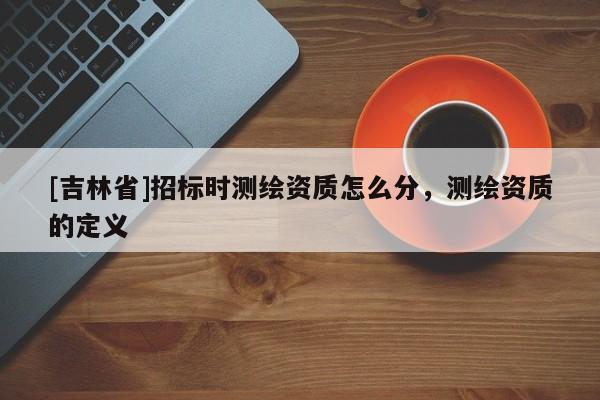[吉林省]招标时测绘资质怎么分，测绘资质的定义
