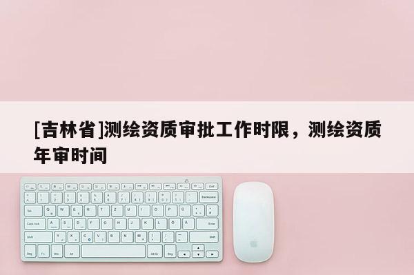 [吉林省]测绘资质审批工作时限，测绘资质年审时间