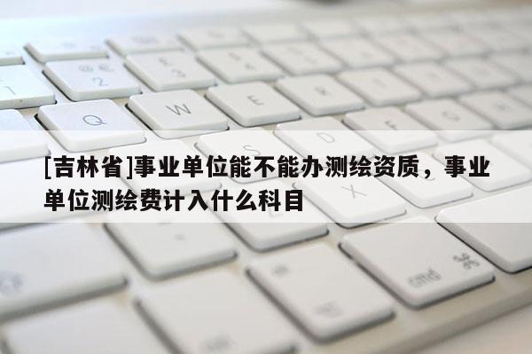 [吉林省]事业单位能不能办测绘资质，事业单位测绘费计入什么科目